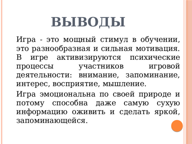 Выводы   Игра - это мощный стимул в обучении, это разнообразная и сильная мотивация. В игре активизируются психические процессы участников игровой деятельности: внимание, запоминание, интерес, восприятие, мышление.   Игра эмоциональна по своей природе и потому способна даже самую сухую информацию оживить и сделать яркой, запоминающейся. 