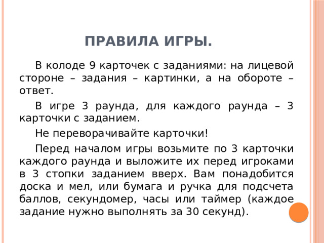 Правила игры.  В колоде 9 карточек с заданиями: на лицевой стороне – задания – картинки, а на обороте – ответ.  В игре 3 раунда, для каждого раунда – 3 карточки с заданием.  Не переворачивайте карточки!  Перед началом игры возьмите по 3 карточки каждого раунда и выложите их перед игроками в 3 стопки заданием вверх. Вам понадобится доска и мел, или бумага и ручка для подсчета баллов, секундомер, часы или таймер (каждое задание нужно выполнять за 30 секунд). 