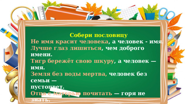 Собери пословицу Не имя красит человека , а человек - имя. Лучше глаз лишиться , чем доброго имени. Тигр бережёт свою шкуру , а человек — имя. Земля без воды мертва, человек без семьи — пустоцвет. Отца с матерью почитать — горя не знать. Семья сильна, когда над ней крыша одна. 
