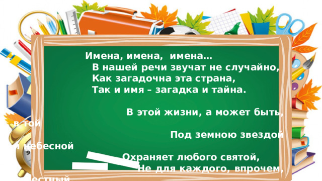  Имена, имена, имена…  В нашей речи звучат не случайно,  Как загадочна эта страна,  Так и имя – загадка и тайна.      В этой жизни, а может быть, в той      Под земною звездой и небесной     Охраняет любого святой,     Не для каждого, впрочем, известный. 