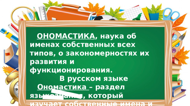  ОНОМАСТИКА , наука об именах собственных всех типов, о закономерностях их развития и функционирования. В русском языке  Ономастика – раздел языкознания, который изучает собственные имена и наименования.) 