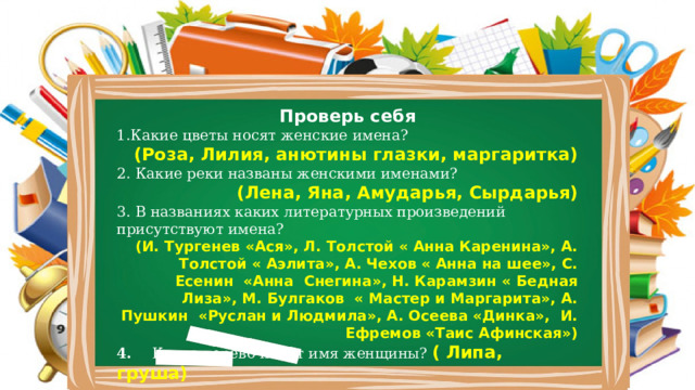 Проверь себя 1.Какие цветы носят женские имена?  (Роза, Лилия, анютины глазки, маргаритка) 2. Какие реки названы женскими именами?     (Лена, Яна, Амударья, Сырдарья) 3. В названиях каких литературных произведений присутствуют имена? (И. Тургенев «Ася», Л. Толстой « Анна Каренина», А. Толстой « Аэлита», А. Чехов « Анна на шее», С. Есенин «Анна Снегина», Н. Карамзин « Бедная Лиза», М. Булгаков « Мастер и Маргарита», А. Пушкин «Руслан и Людмила», А. Осеева «Динка», И. Ефремов «Таис Афинская») 4. Какое дерево носит имя женщины? ( Липа, груша) 