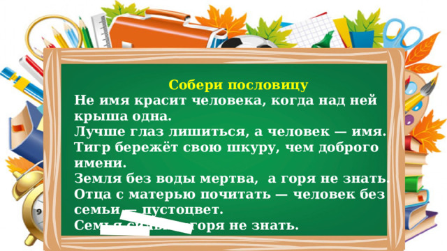 Собери пословицу Не имя красит человека, когда над ней крыша одна. Лучше глаз лишиться, а человек — имя. Тигр бережёт свою шкуру, чем доброго имени. Земля без воды мертва, а горя не знать. Отца с матерью почитать — человек без семьи — пустоцвет. Семья сильна, горя не знать. 