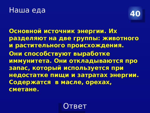 Наша еда   40 Основной источник энергии. Их разделяют на две группы: животного и растительного происхождения. Они способствуют выработке иммунитета. Они откладываются про запас, который используется при недостатке пищи и затратах энергии. Содержатся в масле, орехах, сметане. 