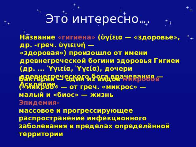 Это интересно… Название «гигиена» (ὑγίεια — «здоровье», др. -греч. ὑγιεινή — «здоровая») произошло от имени древнегреческой богини здоровья Гигиеи (др. ... Ὑγιεία, Ὑγεία), дочери древнегреческого бога врачевания — Асклепия. Бактерии — один из видов микробов  («микроб» — от греч. «микрос» — малый и «биос» — жизнь Эпидемия- массовое и прогрессирующее распространение инфекционного заболевания в пределах определённой территории 