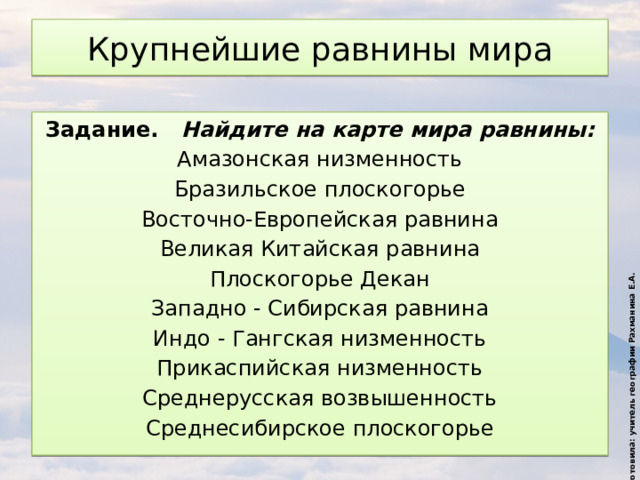 Подготовила: учитель географии Рахманина Е.А. Крупнейшие равнины мира Задание. Найдите на карте мира равнины: Амазонская низменность Бразильское плоскогорье Восточно-Европейская равнина Великая Китайская равнина Плоскогорье Декан Западно - Сибирская равнина Индо - Гангская низменность Прикаспийская низменность Среднерусская возвышенность Среднесибирское плоскогорье 