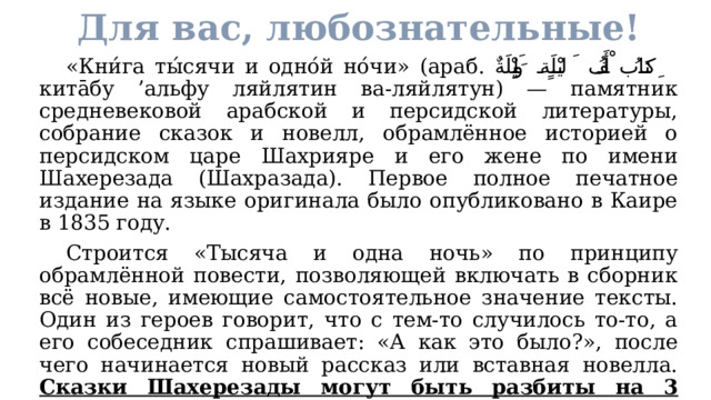 Для вас, любознательные!  «Кни́га ты́сячи и одно́й но́чи» (араб. كِتَابُ أَلْفُ لَيْلَةٍ وَلَيْلَةٌ ‎‎ кита̄бу ’альфу ляйлятин ва-ляйлятун) — памятник средневековой арабской и персидской литературы, собрание сказок и новелл, обрамлённое историей о персидском царе Шахрияре и его жене по имени Шахерезада (Шахразада). Первое полное печатное издание на языке оригинала было опубликовано в Каире в 1835 году.  Строится «Тысяча и одна ночь» по принципу обрамлённой повести, позволяющей включать в сборник всё новые, имеющие самостоятельное значение тексты. Один из героев говорит, что с тем-то случилось то-то, а его собеседник спрашивает: «А как это было?», после чего начинается новый рассказ или вставная новелла. Сказки Шахерезады могут быть разбиты на 3 основные группы, которые условно можно назвать героическими, авантюрными и плутовскими сказками. 
