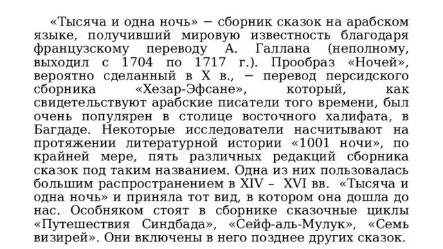  «Тысяча и одна ночь» − сборник сказок на арабском языке, получивший мировую известность благодаря французскому переводу А. Галлана (неполному, выходил с 1704 по 1717 г.). Прообраз «Ночей», вероятно сделанный в X в., − перевод персидского сборника «Хезар-Эфсане», который, как свидетельствуют арабские писатели того времени, был очень популярен в столице восточного халифата, в Багдаде. Некоторые исследователи насчитывают на протяжении литературной истории «1001 ночи», по крайней мере, пять различных редакций сборника сказок под таким названием. Одна из них пользовалась большим распространением в XIV – XVI вв. «Тысяча и одна ночь» и приняла тот вид, в котором она дошла до нас. Особняком стоят в сборнике сказочные циклы «Путешествия Синдбада», «Сейф-аль-Мулук», «Семь визирей». Они включены в него позднее других сказок. 