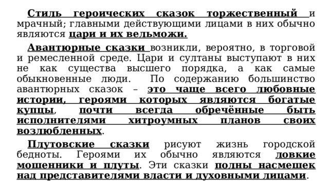  Стиль героических сказок торжественный и мрачный; главными действующими лицами в них обычно являются цари и их вельможи.  Авантюрные сказки возникли, вероятно, в торговой и ремесленной среде. Цари и султаны выступают в них не как существа высшего порядка, а как самые обыкновенные люди. По содержанию большинство авантюрных сказок – это чаще всего любовные истории, героями которых являются богатые купцы , почти всегда обречённые быть исполнителями хитроумных планов своих возлюбленных .  Плутовские сказки рисуют жизнь городской бедноты. Героями их обычно являются ловкие мошенники и плуты . Эти сказки полны насмешек над представителями власти и духовными лицами . 