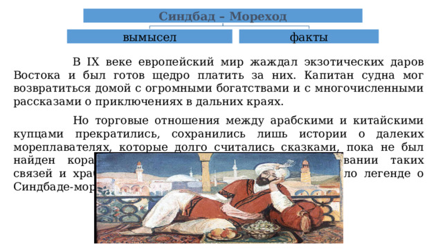 Синдбад – Мореход вымысел факты  В IX веке европейский мир жаждал экзотических даров Востока и был готов щедро платить за них. Капитан судна мог возвратиться домой с огромными богатствами и с многочисленными рассказами о приключениях в дальних краях.  Но торговые отношения между арабскими и китайскими купцами прекратились, сохранились лишь истории о далеких мореплавателях, которые долго считались сказками, пока не был найден корабль, свидетельствовавший о существовании таких связей и храбрых мореплавателях, положивших начало легенде о Синдбаде-мореходе. 