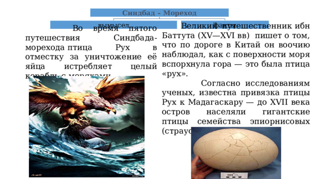 Синдбад – Мореход  Великий путешественник ибн Баттута (XV—XVI вв)  пишет о том, что по дороге в Китай он воочию наблюдал, как с поверхности моря вспорхнула гора — это была птица «рух».  Согласно исследованиям ученых, известна привязка птицы Рух к Мадагаскару — до XVII века остров населяли гигантские птицы семейства эпиорнисовых (страусовых). вымысел факты  Во время пятого путешествия Синдбада-морехода птица Рух в отместку за уничтожение её яйца истребляет целый корабль с моряками. 