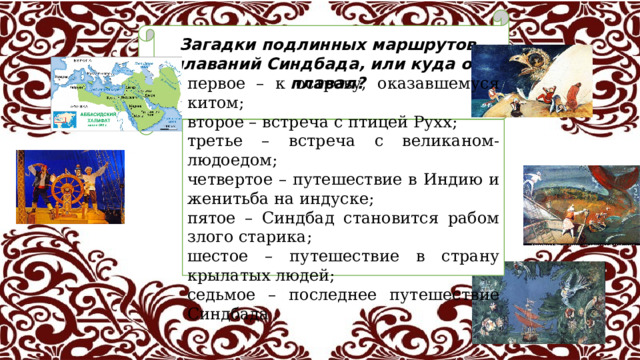 Загадки подлинных маршрутов плаваний Синдбада, или куда он плавал?  первое – к острову, оказавшемуся китом; второе – встреча с птицей Рухх; третье – встреча с великаном-людоедом; четвертое – путешествие в Индию и женитьба на индуске; пятое – Синдбад становится рабом злого старика; шестое – путешествие в страну крылатых людей; седьмое – последнее путешествие Синдбада . 23 