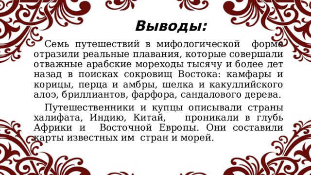 Выводы:  Семь путешествий в мифологической форме отразили реальные плавания, которые совершали отважные арабские мореходы тысячу и более лет назад в поисках сокровищ Востока: камфары и корицы, перца и амбры, шелка и какуллийского алоэ, бриллиантов, фарфора, сандалового дерева.  Путешественники и купцы описывали страны халифата, Индию, Китай, проникали в глубь Африки и Восточной Европы. Они составили карты известных им стран и морей.  