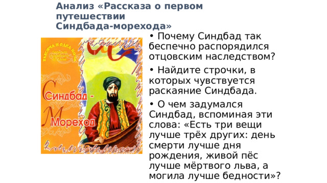 Анализ «Рассказа о первом путешествии Синдбада-морехода»  Почему Синдбад так беспечно распорядился отцовским наследством?  Найдите строчки, в которых чувствуется раскаяние Синдбада.  О чем задумался Синдбад, вспоминая эти слова: «Есть три вещи лучше трёх других: день смерти лучше дня рождения, живой пёс лучше мёртвого льва, а могила лучше бедности»? 