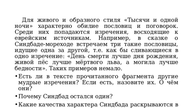  Для живого и образного стиля «Тысячи и одной ночи» характерно обилие пословиц и поговорок. Среди них попадаются изречения, восходящие к еврейским источникам. Например, в сказке о Синдбаде-мореходе встречаем три такие пословицы, идущие одна за другой, т.е. как бы сливающиеся в одно изречение: «День смерти лучше дня рождения, живой пёс лучше мёртвого льва, а могила лучше бедности». Таких примеров немало. Есть ли в тексте прочитанного фрагмента другие мудрые изречения? Если есть, назовите их. О чём они? Почему Синдбад остался один? Какие качества характера Синдбада раскрываются в сказке? 