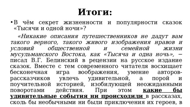 Итоги: В чём секрет жизненности и популярности сказок «Тысячи и одной ночи»?  «Никакие описания путешественников не дадут вам такого верного, такого живого изображения нравов и условий общественной и семейной жизни мусульманского Востока, как «Тысяча и одна ночь», − писал В.Г. Белинский в рецензии на русское издание сказок. Вместе с тем современного читателя восхищает бесконечная игра воображения, умение авторов-рассказчиков увлечь удивительной, а порой и поучительной историей, изобилующей неожиданными поворотами действия. При этом какие бы удивительные события ни происходили в рассказах, сколь бы необычными ни были приключения их героев, в конце концов, как правило, всегда торжествует правда, а порок бывает по справедливости наказан. 