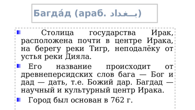 Багда́д (араб. بغداد ‎‎ )   Столица государства Ирак, расположена почти в центре Ирака, на берегу реки Тигр, неподалёку от устья реки Дияла.  Его название происходит от древнеперсидских слов бага — Бог и дад — дать, т.е. Божий дар. Багдад — научный и культурный центр Ирака.  Город был основан в 762 г. 
