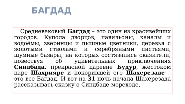 БАГДАД  Средневековый Багдад – это один из красивейших городов. Купола дворцов, павильоны, каналы и водоёмы, зверинцы и пышные цветники, деревья с золотыми стволами и серебряными листьями, шумные базары, на которых состязались сказители, повествуя об удивительных приключениях Синдбада , прекрасной царевне Будур , жестоком царе Шахрияре и покорившей его Шахерезаде – это все Багдад. И вот на 31 ночь начала Шахерезада рассказывать сказку о Синдбаде-мореходе. 
