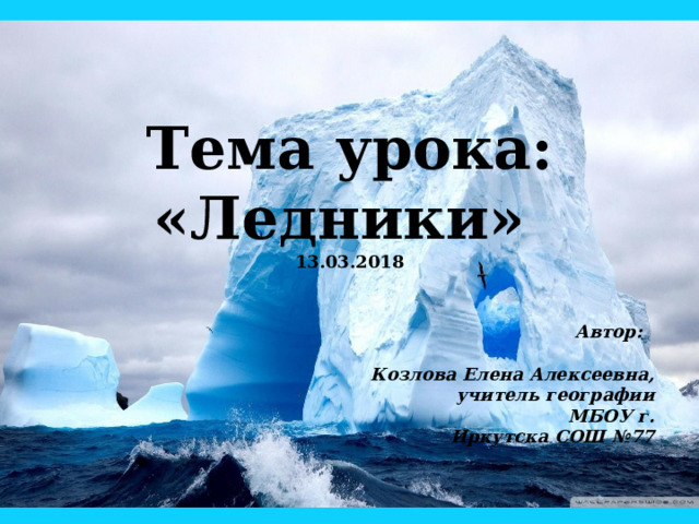 Тема урока:  «Ледники»  13.03.2018 Автор:  Козлова Елена Алексеевна,  учитель географии  МБОУ г. Иркутска СОШ №77 