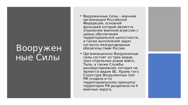 Вооруженные Силы Вооруженные Силы – военная организация Российской Федерации, основной функцией которой является отражение военной агрессии с целью обеспечения территориальной целостности, а также выполнения задач согласно международным обязательствам России. Организационно Вооруженные силы состоят из трех видов, трех отдельных родов войск, Тыла, а также Службы расквартирования, которая не является видом ВС. Кроме того Структура Вооруженных Сил РФ создана и по территориальному принципу: территория РФ разделена на 4 военных округа. 