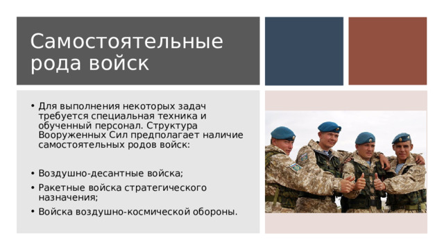 Самостоятельные рода войск Для выполнения некоторых задач требуется специальная техника и обученный персонал. Структура Вооруженных Сил предполагает наличие самостоятельных родов войск: Воздушно-десантные войска; Ракетные войска стратегического назначения; Войска воздушно-космической обороны. 