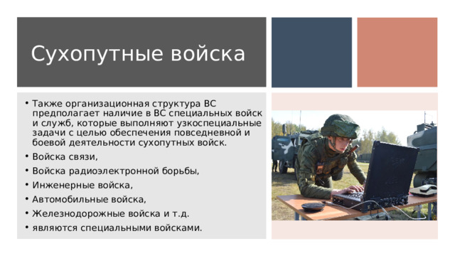 Сухопутные войска Также организационная структура ВС предполагает наличие в ВС специальных войск и служб, которые выполняют узкоспециальные задачи с целью обеспечения повседневной и боевой деятельности сухопутных войск. Войска связи, Войска радиоэлектронной борьбы, Инженерные войска, Автомобильные войска, Железнодорожные войска и т.д. являются специальными войсками. 
