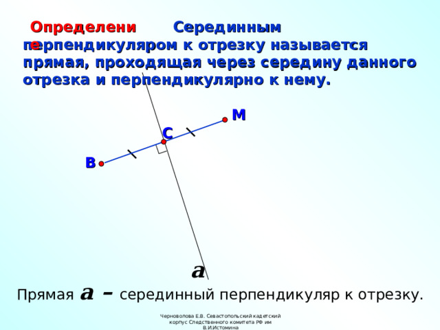 Определение  Серединным перпендикуляром к отрезку называется прямая, проходящая через середину данного отрезка и перпендикулярно к нему. М С В a Прямая a – серединный перпендикуляр к отрезку. Черноволова Е.В. Севастопольский кадетский корпус Следственного комитета РФ им В.И.Истомина  
