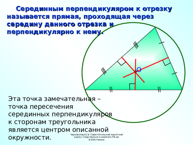  Серединным перпендикуляром к отрезку называется прямая, проходящая через середину данного отрезка и перпендикулярно к нему. O Эта точка замечательная – точка пересечения серединных перпендикуляров к сторонам треугольника является центром описанной окружности. Черноволова Е.В. Севастопольский кадетский корпус Следственного комитета РФ им В.И.Истомина 