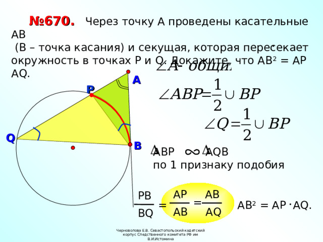 № 670.  Через точку А проведены касательные АВ  (В – точка касания) и секущая, которая пересекает окружность в точках Р и Q . Докажите, что АВ 2 = АР А Q . А Р Р Q В АВР  А Q В по 1 признаку  подобия АВ АР РВ = = АВ 2 = АР А Q . А Q АВ В Q Черноволова Е.В. Севастопольский кадетский корпус Следственного комитета РФ им В.И.Истомина 7 