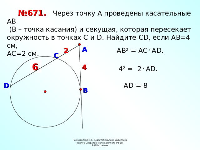 № 671.  Через точку А проведены касательные АВ  (В – точка касания) и секущая, которая пересекает окружность в точках С и D. Найдите С D , если АВ=4 см, АС=2 см. А 2 АВ 2 = А C А D . 2 C ? 6 4 4  4 2 = 2 А D . D А D = 8 В Черноволова Е.В. Севастопольский кадетский корпус Следственного комитета РФ им В.И.Истомина 8 