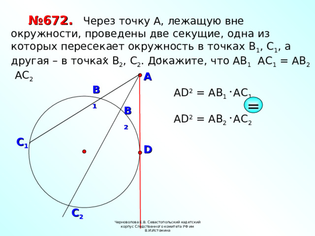 № 672.  Через точку А, лежащую вне окружности, проведены две секущие, одна из которых пересекает окружность в точках В 1 , С 1 , а другая – в точках В 2 , С 2 . Докажите, что АВ 1 АС 1 = АВ 2 АС 2 А В 1 А D 2 = AB 1 А C 1 = В 2 А D 2 = AB 2 А C 2 С 1 D С 2 Черноволова Е.В. Севастопольский кадетский корпус Следственного комитета РФ им В.И.Истомина 9 