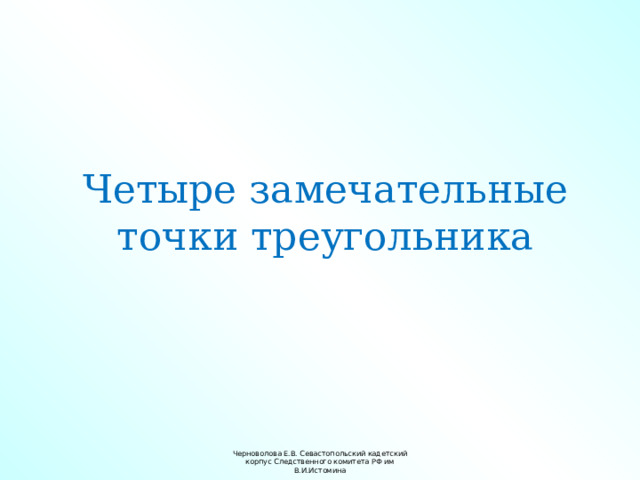 Четыре замечательные точки треугольника Черноволова Е.В. Севастопольский кадетский корпус Следственного комитета РФ им В.И.Истомина 