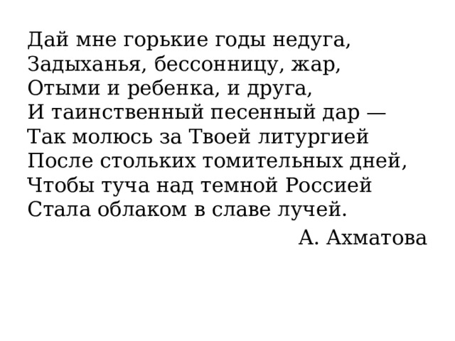Дай мне горькие годы недуга,  Задыханья, бессонницу, жар,  Отыми и ребенка, и друга,  И таинственный песенный дар —  Так молюсь за Твоей литургией  После стольких томительных дней,  Чтобы туча над темной Россией  Стала облаком в славе лучей. А. Ахматова 