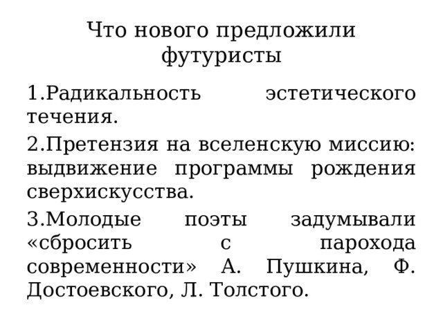 Что нового предложили футуристы 1.Радикальность эстетического течения. 2.Претензия на вселенскую миссию: выдвижение программы рождения сверхискусства. 3.Молодые поэты задумывали «сбросить с парохода современности» А. Пушкина, Ф. Достоевского, Л. Толстого.  