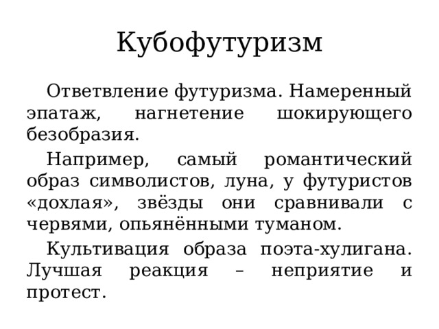 Кубофутуризм  Ответвление футуризма. Намеренный эпатаж, нагнетение шокирующего безобразия.  Например, самый романтический образ символистов, луна, у футуристов «дохлая», звёзды они сравнивали с червями, опьянёнными туманом.  Культивация образа поэта-хулигана. Лучшая реакция – неприятие и протест.  
