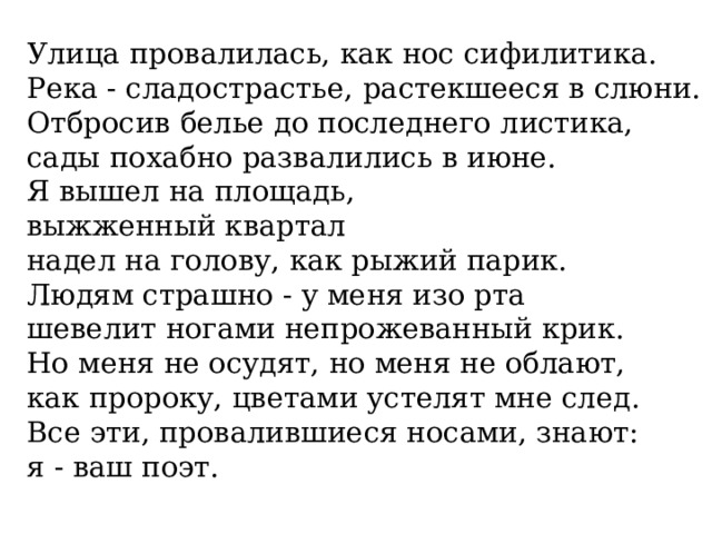 Улица провалилась, как нос сифилитика.  Река - сладострастье, растекшееся в слюни.  Отбросив белье до последнего листика,  сады похабно развалились в июне.  Я вышел на площадь,  выжженный квартал  надел на голову, как рыжий парик.  Людям страшно - у меня изо рта  шевелит ногами непрожеванный крик.  Но меня не осудят, но меня не облают,  как пророку, цветами устелят мне след.  Все эти, провалившиеся носами, знают:  я - ваш поэт.    