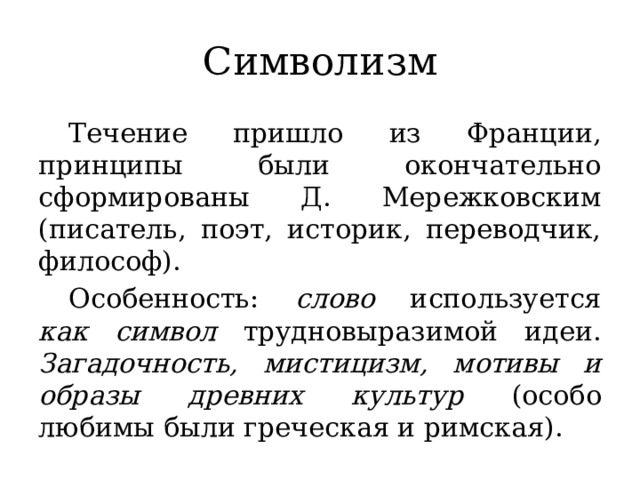 Символизм  Течение пришло из Франции, принципы были окончательно сформированы Д. Мережковским (писатель, поэт, историк, переводчик, философ).  Особенность: слово используется как  символ трудновыразимой идеи. Загадочность, мистицизм, мотивы и образы древних культур (особо любимы были греческая и римская).  