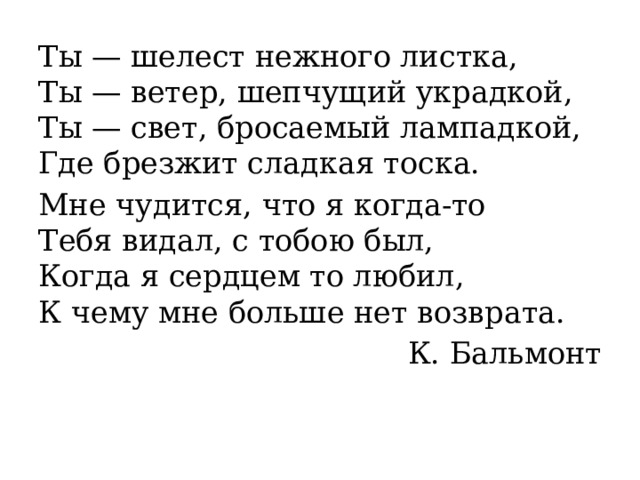 Ты — шелест нежного листка,  Ты — ветер, шепчущий украдкой,  Ты — свет, бросаемый лампадкой,  Где брезжит сладкая тоска. Мне чудится, что я когда-то  Тебя видал, с тобою был,  Когда я сердцем то любил,  К чему мне больше нет возврата. К. Бальмонт 
