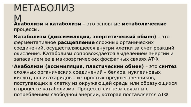 МЕТАБОЛИЗМ Анаболизм и катаболизм – это основные метаболические процессы. Катаболизм (диссимиляция, энергетический обмен) – это ферментативное расщепление сложных органических соединений, осуществляющееся внутри клетки за счет реакций окисления. Катаболизм сопровождается выделением энергии и запасанием ее в макроэргических фосфатных связях АТФ. Анаболизм (ассимиляция, пластический обмен) – это синтез сложных органических соединений – белков, нуклеиновых кислот, полисахаридов – из простых предшественников, поступающих в клетку из окружающей среды или образующихся в процессе катаболизма. Процессы синтеза связаны с потреблением свободной энергии, которая поставляется АТФ 