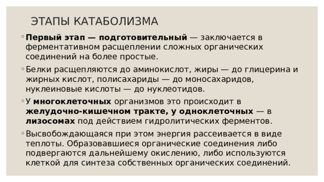 ЭТАПЫ КАТАБОЛИЗМА Первый этап — подготовительный — заключается в ферментативном расщеплении сложных органических соединений на более простые. Белки расщепляются до аминокислот, жиры — до глицерина и жирных кислот, полисахариды — до моносахаридов, нуклеиновые кислоты — до нуклеотидов. У многоклеточных организмов это происходит в желудочно-кишечном тракте,  у одноклеточных — в лизосомах под действием гидролитических ферментов. Высвобождающаяся при этом энергия рассеивается в виде теплоты. Образовавшиеся органические соединения либо подвергаются дальнейшему окислению, либо используются клеткой для синтеза собственных органических соединений. 