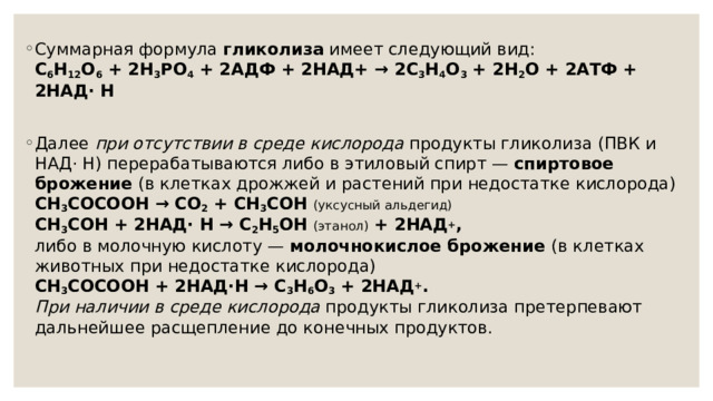 Суммарная формула гликолиза имеет следующий вид:  C 6 H 12 O 6 + 2H 3 PO 4 + 2АДФ + 2НАД+ → 2C 3 Н 4 O 3 + 2H 2 O + 2АТФ + 2НАД· Н  Далее при отсутствии в среде кислорода продукты гликолиза (ПВК и НАД· Н) перерабатываются либо в этиловый спирт — спиртовое брожение (в клетках дрожжей и растений при недостатке кислорода)  CH 3 COCOOH → СО 2 + СН 3 СОН (уксусный альдегид)  СН 3 СОН + 2НАД· Н → С 2 Н 5 ОН (этанол) + 2НАД + ,  либо в молочную кислоту — молочнокислое брожение (в клетках животных при недостатке кислорода)  CH 3 COCOOH + 2НАД·Н → C 3 Н 6 O 3 + 2НАД + .  При наличии в среде кислорода продукты гликолиза претерпевают дальнейшее расщепление до конечных продуктов. 
