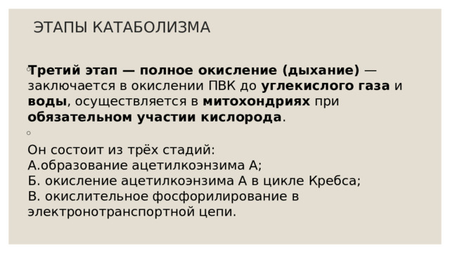 ЭТАПЫ КАТАБОЛИЗМА Третий этап — полное окисление (дыхание) — заключается в окислении ПВК до углекислого газа и воды , осуществляется в митохондриях при обязательном участии кислорода .  Он состоит из трёх стадий:  А.образование ацетилкоэнзима А;  Б. окисление ацетилкоэнзима А в цикле Кребса;  В. окислительное фосфорилирование в электронотранспортной цепи. 