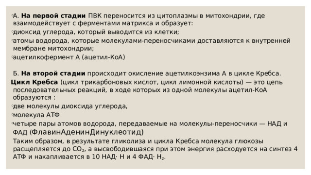 А. На первой стадии ПВК переносится из цитоплазмы в митохондрии, где взаимодействует с ферментами матрикса и образует: диоксид углерода, который выводится из клетки; атомы водорода, которые молекулами-переносчиками доставляются к внутренней мембране митохондрии; ацетилкофермент А (ацетил-КоА)  Б. На второй стадии происходит окисление ацетилкоэнзима А в цикле Кребса. Цикл Кребса (цикл трикарбоновых кислот, цикл лимонной кислоты) — это цепь последовательных реакций, в ходе которых из одной молекулы ацетил-КоА образуются : две молекулы диоксида углерода, молекула АТФ четыре пары атомов водорода, передаваемые на молекулы-переносчики — НАД и ФАД ( ФлавинАденинДинуклеотид)  Таким образом, в результате гликолиза и цикла Кребса молекула глюкозы расщепляется до СО 2 , а высвободившаяся при этом энергия расходуется на синтез 4 АТФ и накапливается в 10 НАД· Н и 4 ФАД· Н 2 .   