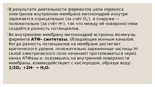 В результате деятельности ферментов цепи переноса электронов внутренняя мембрана митохондрий изнутри заряжается отрицательно (за счёт О 2 - ), а снаружи — положительно (за счёт Н + ), так что между её поверхностями создаётся разность потенциалов. Во внутреннюю мембрану митохондрий встроены молекулы фермента АТФ- синтетазы , обладающие ионным каналом. Когда разность потенциалов на мембране достигает критического уровня, положительно заряженные частицы H + силой электрического поля начинают проталкиваться через канал АТФазы и, оказавшись на внутренней поверхности мембраны, взаимодействуют с кислородом, образуя воду:  1/2О 2 - +2H + → Н 2 О.   