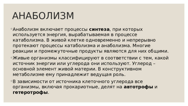 АНАБОЛИЗМ Анаболизм включает процессы синтеза , при которых используется энергия, вырабатываемая в процессе катаболизма. В живой клетке одновременно и непрерывно протекают процессы катаболизма и анаболизма. Многие реакции и промежуточные продукты являются для них общими. Живые организмы классифицируют в соответствии с тем, какой источник энергии или углерода они используют. Углерод – основной элемент живой материи. В конструктивном метаболизме ему принадлежит ведущая роль. В зависимости от источника клеточного углерода все организмы, включая прокариотные, делят на автотрофы и гетеротрофы . 