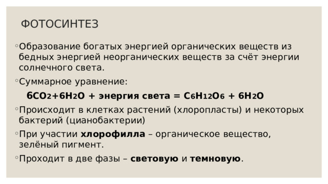 ФОТОСИНТЕЗ Образование богатых энергией органических веществ из бедных энергией неорганических веществ за счёт энергии солнечного света. Суммарное уравнение:  6 СО 2 +6Н 2 О + энергия света = С 6 Н 12 О 6 + 6Н 2 О Происходит в клетках растений (хлоропласты) и некоторых бактерий (цианобактерии) При участии хлорофилла – органическое вещество, зелёный пигмент. Проходит в две фазы – световую и темновую . 