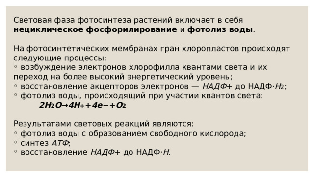 Световая фаза фотосинтеза растений включает в себя нециклическое фосфорилирование и фотолиз воды .     На фотосинтетических мембранах гран хлоропластов происходят следующие процессы:  возбуждение электронов хлорофилла квантами света и их переход на более высокий энергетический уровень;  восстановление акцепторов электронов — НАДФ + до НАДФ⋅ Н 2 ;  фотолиз воды, происходящий при участии квантов света:            2H 2 O → 4H + + 4e −+ O 2 Результатами световых реакций являются:  фотолиз воды с образованием свободного кислорода;  синтез АТФ ;  восстановление НАДФ + до НАДФ⋅ Н . 