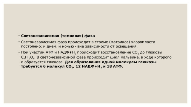 Светонезависимая (темновая) фаза Светонезависимая фаза происходит в строме (матриксе) хлоропласта постоянно: и днем, и ночью - вне зависимости от освещения. При участии АТФ и НАДФ∗H 2  происходит восстановление CO 2  до глюкозы C 6 H 12 O 6 . В светонезависимой фазе происходит цикл Кальвина, в ходе которого и образуется глюкоза. Для образования одной молекулы глюкозы требуется 6 молекул CO 2 , 12 НАДФ∗H 2  и 18 АТФ. 