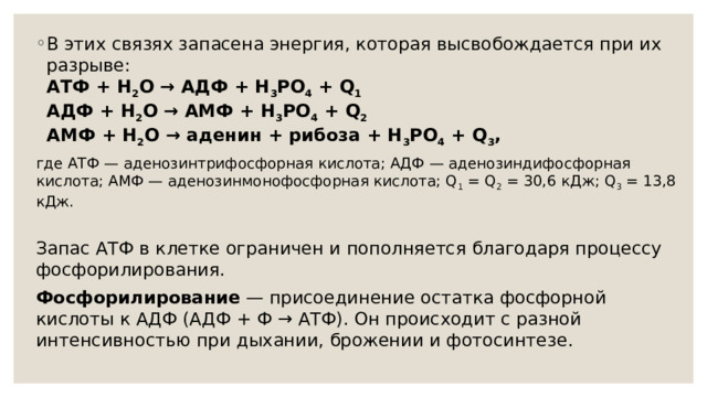 В этих связях запасена энергия, которая высвобождается при их разрыве:  АТФ + H 2 O → АДФ + H 3 PO 4 + Q 1  АДФ + H 2 O → АМФ + H 3 PO 4 + Q 2  АМФ + H 2 O → аденин + рибоза + H 3 PO 4 + Q 3 , где АТФ — аденозинтрифосфорная кислота; АДФ — аденозиндифосфорная кислота; АМФ — аденозинмонофосфорная кислота; Q 1 = Q 2 = 30,6 кДж; Q 3 = 13,8 кДж.  Запас АТФ в клетке ограничен и пополняется благодаря процессу фосфорилирования. Фосфорилирование — присоединение остатка фосфорной кислоты к АДФ (АДФ + Ф → АТФ). Он происходит с разной интенсивностью при дыхании, брожении и фотосинтезе. 