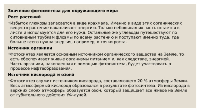 Значение фотосинтеза для окружающего мира Рост растений Избыток глюкозы запасается в виде крахмала. Именно в виде этих органических веществ растение накапливает энергию. Только небольшая их часть остается в листе и используется для его нужд. Остальные же углеводы путешествуют по ситовидным трубкам флоэмы по всему растению и поступают именно туда, где больше всего нужна энергия, например, в точки роста. Источник органики Фотосинтез является основным источником органического вещества на Земле, то есть обеспечивает живые организмы питанием и, как следствие, энергией.  Часть органики, накопленная с помощью фотосинтеза, будет участвовать в процессе нефтеобразования. Источник кислорода и озона Фотосинтез служит источником кислорода, составляющего 20 % атмосферы Земли. Весь атмосферный кислород образовался в результате фотосинтеза. Из кислорода в верхних слоях атмосферы образуется озон, который защищает всё живое на Земле от губительного действия УФ-лучей. 